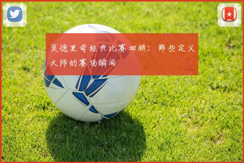 莫德里奇经典比赛回顾：那些定义大师的赛场瞬间