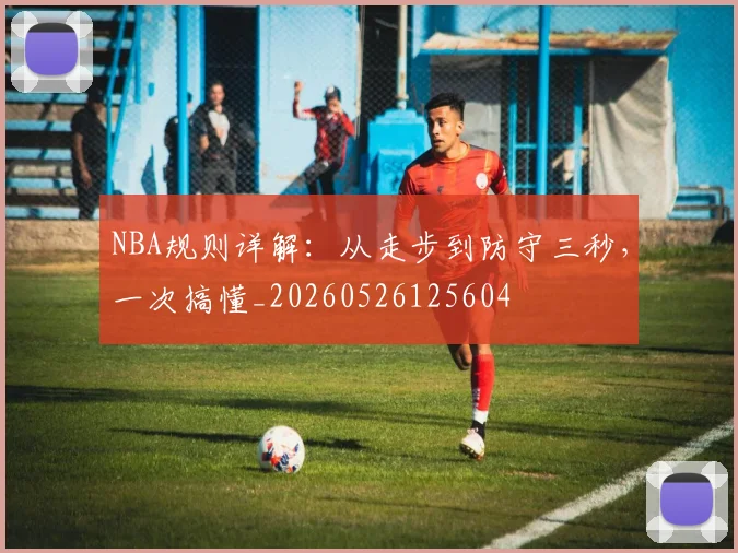 NBA规则详解：从走步到防守三秒，一次搞懂_20260526125604
