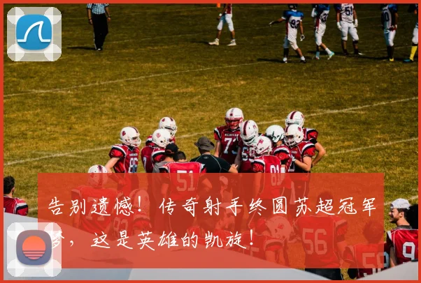 告别遗憾！传奇射手终圆苏超冠军梦，这是英雄的凯旋！