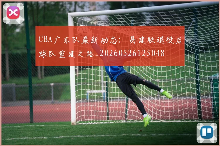 CBA广东队最新动态：易建联退役后球队重建之路_20260526125048