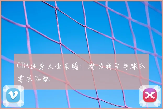 CBA选秀大会前瞻：潜力新星与球队需求匹配