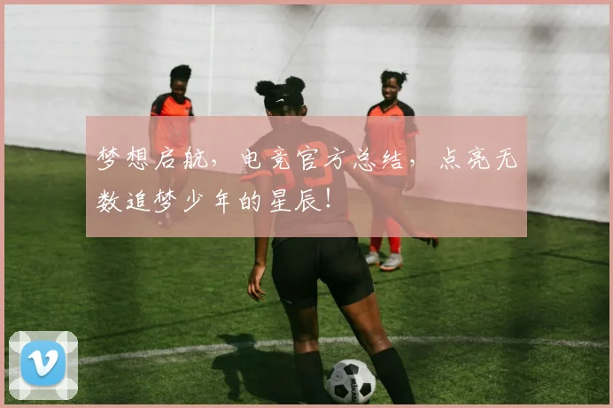 梦想启航，电竞官方总结，点亮无数追梦少年的星辰！