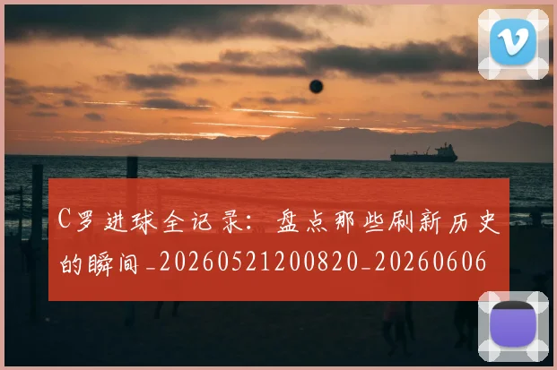 C罗进球全记录：盘点那些刷新历史的瞬间_20260521200820_20260606165502