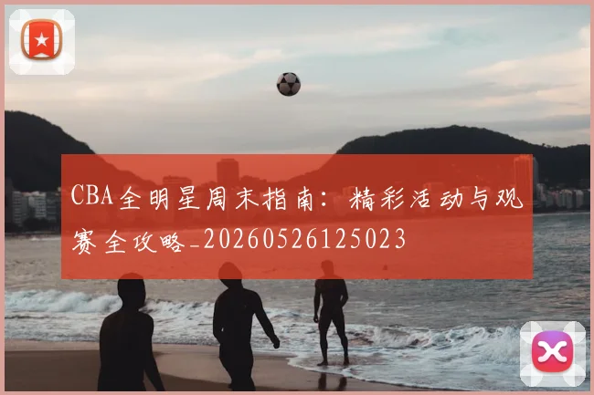 CBA全明星周末指南：精彩活动与观赛全攻略_20260526125023