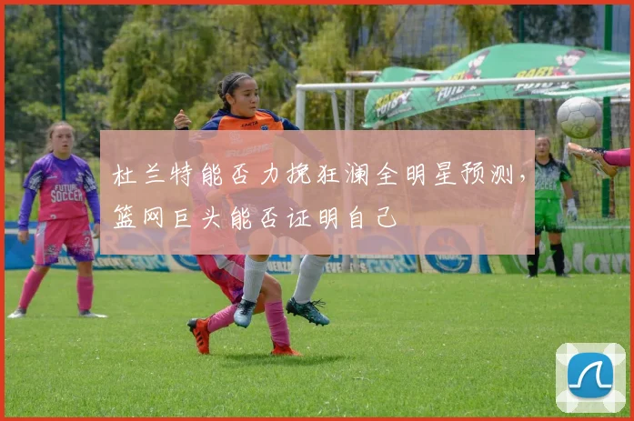 杜兰特能否力挽狂澜全明星预测，篮网巨头能否证明自己