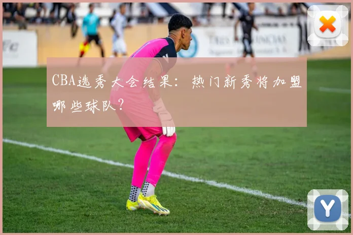 CBA选秀大会结果:热门新秀将加盟哪些球队?