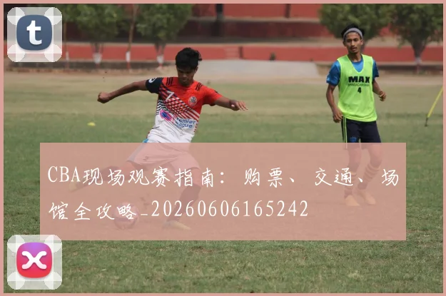 CBA现场观赛指南:购票、交通、场馆全攻略_20260606165242