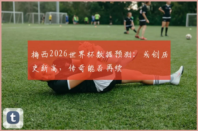 梅西2026世界杯数据预测：或创历史新高，传奇能否再续