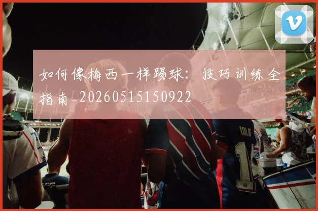 如何像梅西一样踢球：技巧训练全指南_20260515150922