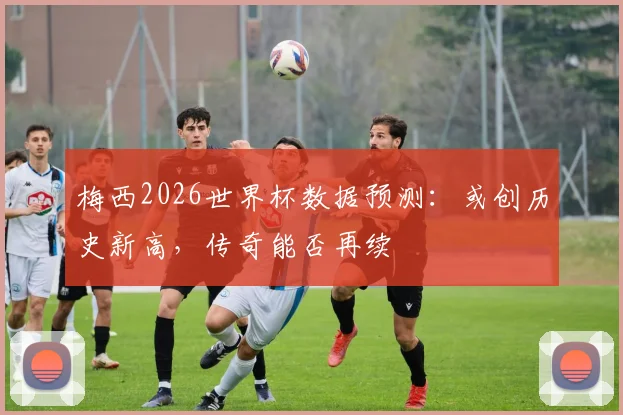 梅西2026世界杯数据预测：或创历史新高，传奇能否再续