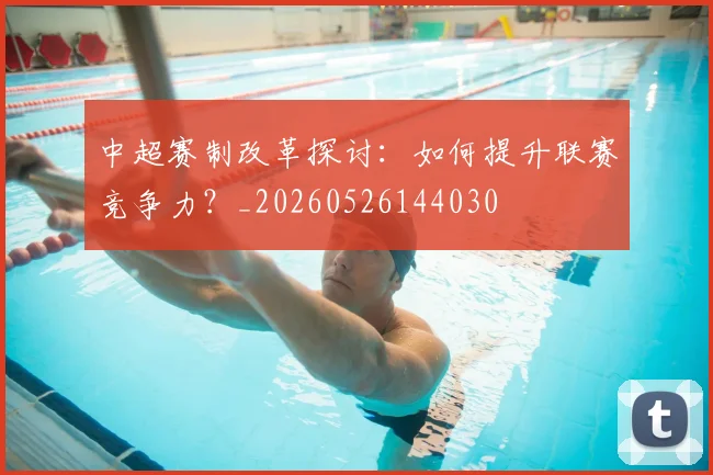中超赛制改革探讨：如何提升联赛竞争力？_20260526144030