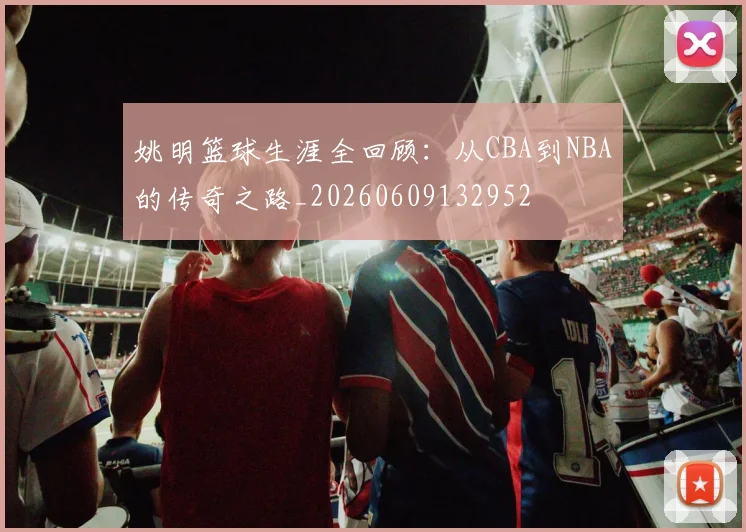 姚明篮球生涯全回顾：从CBA到NBA的传奇之路_20260609132952