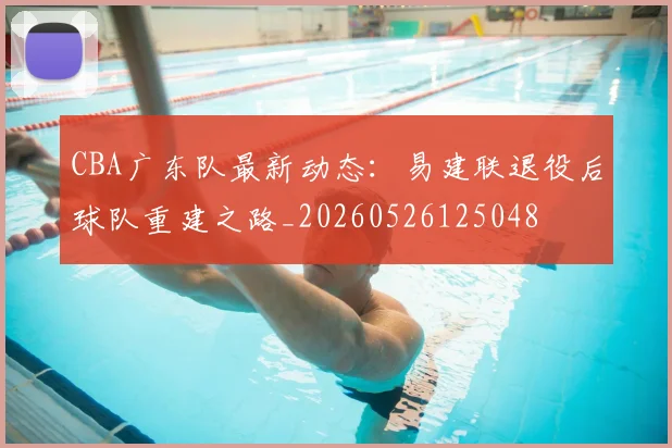 CBA广东队最新动态：易建联退役后球队重建之路_20260526125048